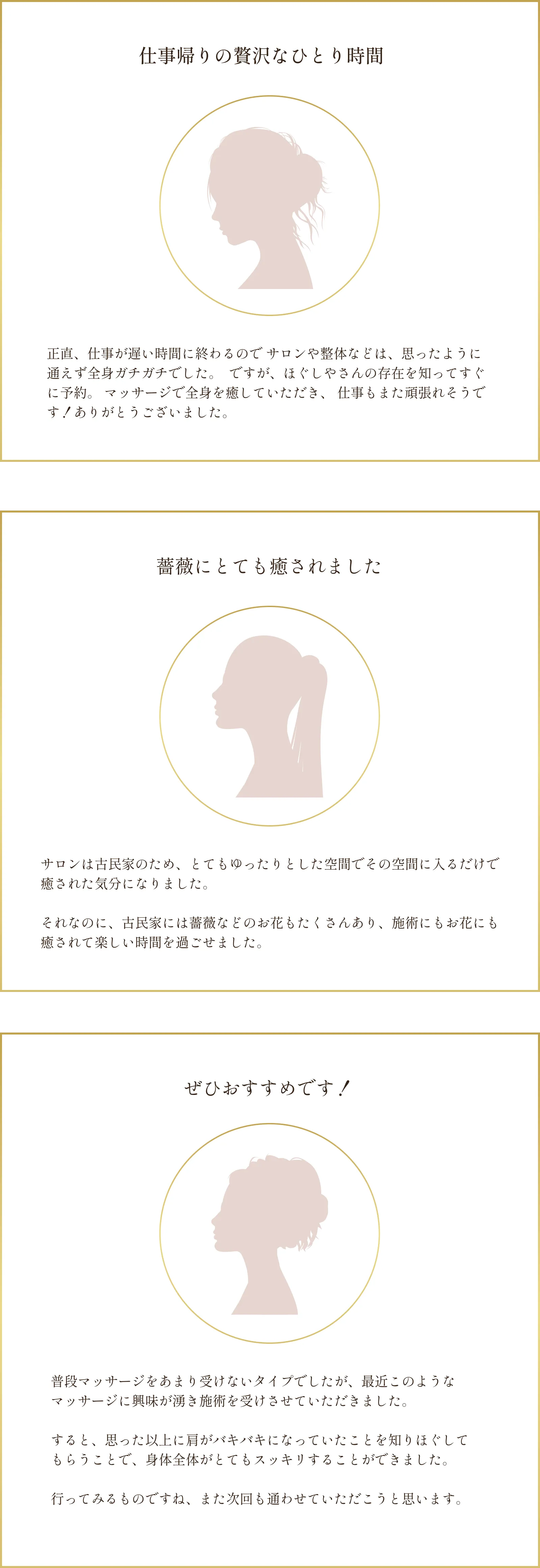 「仕事帰りの贅沢なひとり時間」正直、仕事が遅い時間に終わるのでサロンや整体などは、思ったように通えず全身ガチガチでした。ですが、ほぐしやさんの存在を知ってすぐに予約。 マッサージで全身を癒していただき、仕事もまた頑張れそうです！ありがとうございました。/「薔薇にとても癒されました」サロンは古民家のため、とてもゆったりとした空間でその空間に入るだけで癒された気分になりました。それなのに、古民家には薔薇などのお花もたくさんあり、施術にもお花にも癒されて楽しい時間を過ごせました。/「ぜひおすすめです！」普段マッサージをあまり受けないタイプでしたが、最近このような マッサージに興味が湧き施術を受けさせていただきました。すると、思った以上に肩がバキバキになっていたことを知りほぐして もらうことで、身体全体がとてもスッキリすることができました。行ってみるものですね、また次回も通わせていただこうと思います。