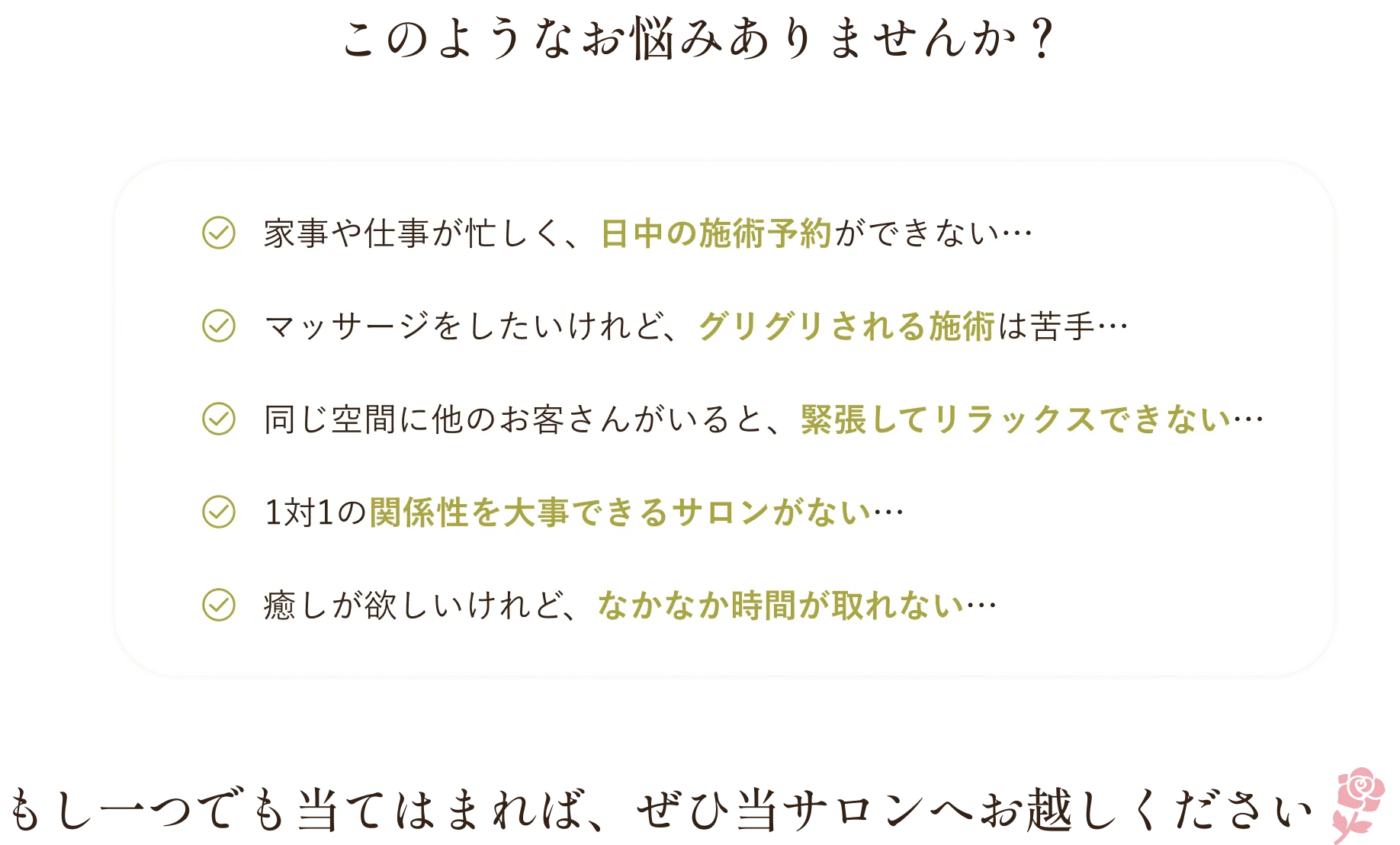 このようなお悩みありませんか？｜家事や仕事が忙しく、日中の施術予約ができない…・マッサージをしたいけれど、グリグリされる施術は苦手…・同じ空間に他のお客さんがいると、緊張してリラックスできない…・1対1の関係性を大事できるサロンがない…・癒しが欲しいけれど、なかなか時間が取れない…｜もし一つでも当てはまれば、ぜひ当サロンへお越しください